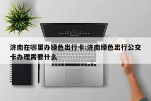 济南在哪里办绿色出行卡:济南绿色出行公交卡办理需要什么