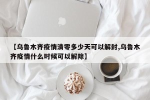 【乌鲁木齐疫情清零多少天可以解封,乌鲁木齐疫情什么时候可以解除】