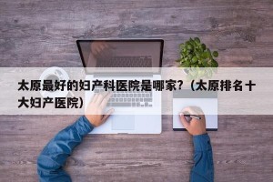 太原最好的妇产科医院是哪家?（太原排名十大妇产医院）