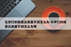 北京打的疫苗云南查不到怎么办:北京打的疫苗云南查不到怎么办呢