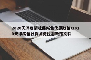 2020天津疫情社保减免优惠政策/2020天津疫情社保减免优惠政策文件