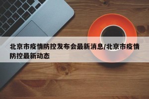 北京市疫情防控发布会最新消息/北京市疫情防控最新动态