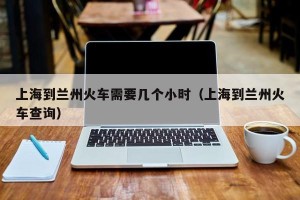 上海到兰州火车需要几个小时（上海到兰州火车查询）
