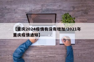 【重庆2024疫情有没有增加/2021年重庆疫情通知】