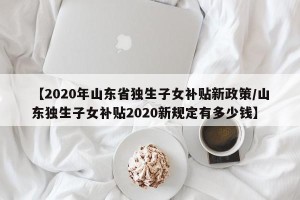 【2020年山东省独生子女补贴新政策/山东独生子女补贴2020新规定有多少钱】
