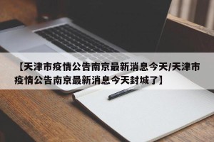 【天津市疫情公告南京最新消息今天/天津市疫情公告南京最新消息今天封城了】