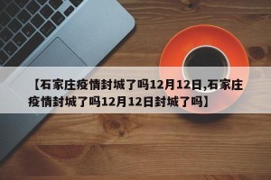 【石家庄疫情封城了吗12月12日,石家庄疫情封城了吗12月12日封城了吗】