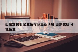 山东支援石家庄医疗队最新消息:山东支援河北医生