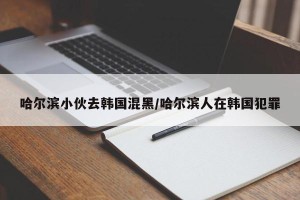 哈尔滨小伙去韩国混黑/哈尔滨人在韩国犯罪