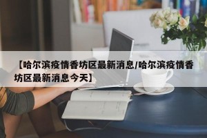 【哈尔滨疫情香坊区最新消息/哈尔滨疫情香坊区最新消息今天】