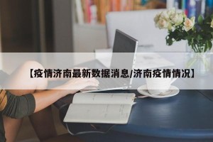 【疫情济南最新数据消息/济南疫情情况】