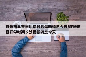 疫情南昌开学时间长沙最新消息今天/疫情南昌开学时间长沙最新消息今天