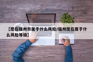 【现在福州市属于什么风险/福州现在属于什么风险等级】