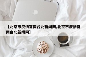 【北京市疫情官网台北新闻网,北京市疫情官网台北新闻网】