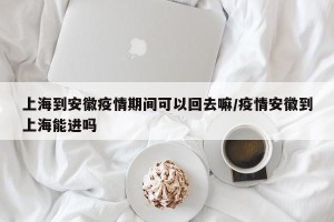 上海到安徽疫情期间可以回去嘛/疫情安徽到上海能进吗