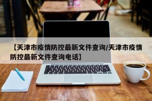 【天津市疫情防控最新文件查询/天津市疫情防控最新文件查询电话】