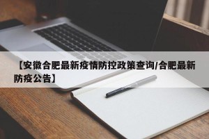 【安徽合肥最新疫情防控政策查询/合肥最新防疫公告】