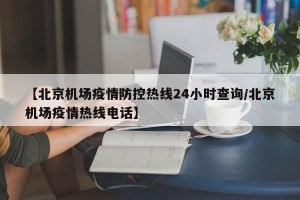 【北京机场疫情防控热线24小时查询/北京机场疫情热线电话】