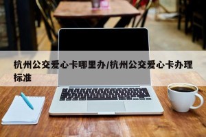 杭州公交爱心卡哪里办/杭州公交爱心卡办理标准