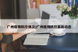 广州疫情防控情况/广州疫情防控最新动态