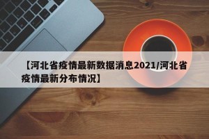 【河北省疫情最新数据消息2021/河北省疫情最新分布情况】