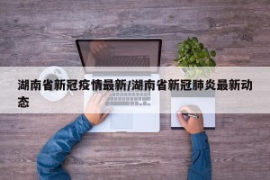 湖南省新冠疫情最新/湖南省新冠肺炎最新动态