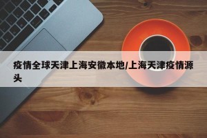 疫情全球天津上海安徽本地/上海天津疫情源头