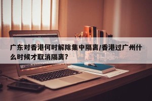 广东对香港何时解除集中隔离/香港过广州什么时候才取消隔离?