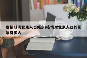 疫情期间北京人口减少/疫情对北京人口的影响有多大