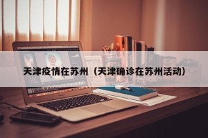 天津疫情在苏州（天津确诊在苏州活动）