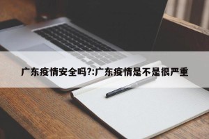 广东疫情安全吗?:广东疫情是不是很严重