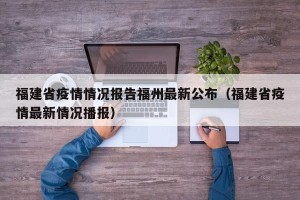 福建省疫情情况报告福州最新公布（福建省疫情最新情况播报）