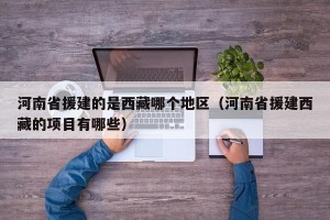 河南省援建的是西藏哪个地区（河南省援建西藏的项目有哪些）
