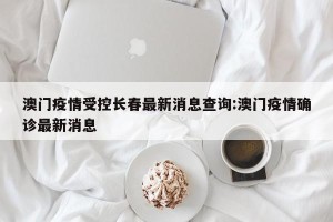 澳门疫情受控长春最新消息查询:澳门疫情确诊最新消息