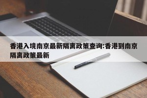 香港入境南京最新隔离政策查询:香港到南京隔离政策最新