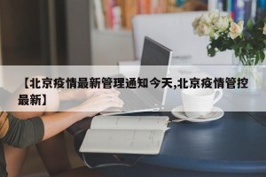 【北京疫情最新管理通知今天,北京疫情管控最新】