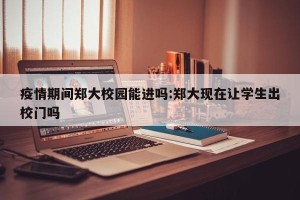 疫情期间郑大校园能进吗:郑大现在让学生出校门吗