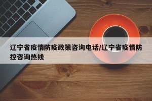 辽宁省疫情防疫政策咨询电话/辽宁省疫情防控咨询热线