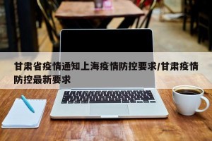 甘肃省疫情通知上海疫情防控要求/甘肃疫情防控最新要求