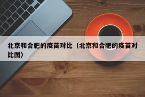 北京和合肥的疫苗对比（北京和合肥的疫苗对比图）