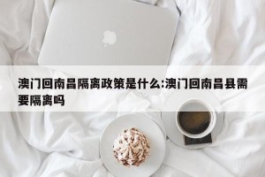 澳门回南昌隔离政策是什么:澳门回南昌县需要隔离吗
