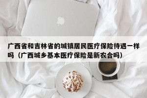 广西省和吉林省的城镇居民医疗保险待遇一样吗（广西城乡基本医疗保险是新农合吗）