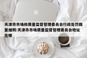 天津市市场和质量监督管理委员会行政处罚裁量细则:天津市市场质量监督管理委员会地址在哪