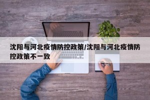 沈阳与河北疫情防控政策/沈阳与河北疫情防控政策不一致