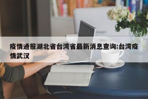 疫情通报湖北省台湾省最新消息查询:台湾疫情武汉