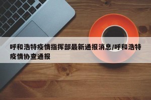 呼和浩特疫情指挥部最新通报消息/呼和浩特疫情协查通报
