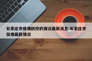 石家庄市疫情防控的情况最新消息:石家庄市役情最新情况