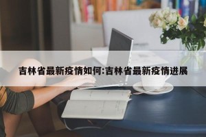 吉林省最新疫情如何:吉林省最新疫情进展