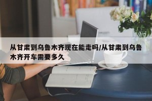 从甘肃到乌鲁木齐现在能走吗/从甘肃到乌鲁木齐开车需要多久