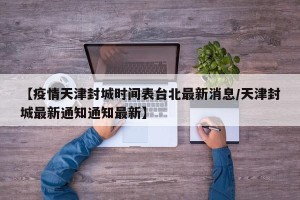 【疫情天津封城时间表台北最新消息/天津封城最新通知通知最新】
